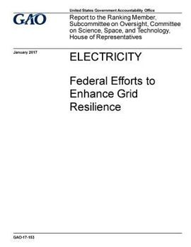 Electricity, federal efforts to enhance grid resilience: report to the Ranking Member, Subcommittee on Oversight, Committee on Science, Space, and Technology, House of Representatives.