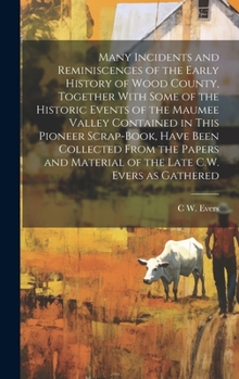 Many Incidents and Reminiscences of the Early History of Wood County, Together With Some of the Historic Events of the Maumee Valley Contained in This ... Material of the Late C.W. Evers as Gathered