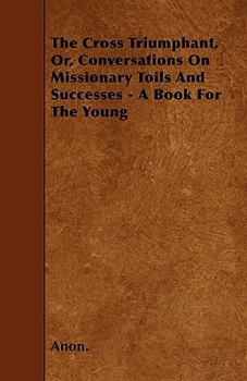 Paperback The Cross Triumphant, Or, Conversations On Missionary Toils And Successes - A Book For The Young Book
