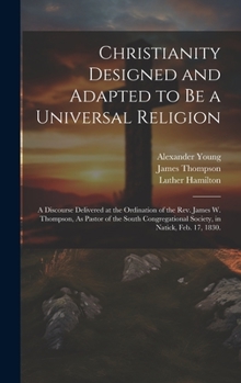 Hardcover Christianity Designed and Adapted to Be a Universal Religion: A Discourse Delivered at the Ordination of the Rev. James W. Thompson, As Pastor of the Book