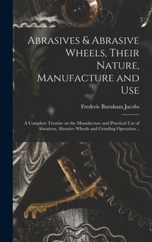 Abrasives & Abrasive Wheels, Their Nature, Manufacture and Use: A Complete Treatise On the Manufacture and Practical Use of Abrasives, Abrasive Wheels and Grinding Operation ...