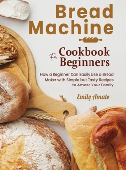 Hardcover Bread Machine Cookbook for Beginners: How a Beginner Can Easily Use a Bread Maker with Simple but Tasty Recipes to Amaze Your Family Book