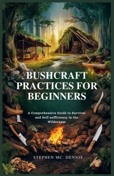 BUSHCRAFT PRACTICES FOR BEGINNERS: A Comprehensive Guide to Survival and Self-sufficiency in the Wilderness