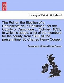 The Poll on the Election of a Representative in Parliament, for the County of Cambridge ... October, 1831; to which is added, a list of the members ... the present time. By Charles Henry Cooper.