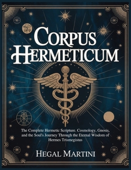 CORPUS HERMETICUM: The Complete Hermetic Scripture. Cosmology, Gnosis, and the Soul's Journey Through the Eternal Wisdom of Hermes Trismegistus