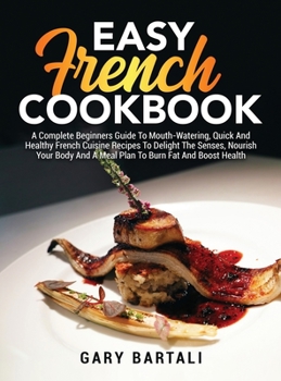 Easy French Cookbook: A Complete Beginners Guide To Mouth-Watering, Quick And Healthy French Cuisine Recipes To Delight The Senses, Nourish Your Body ... the Authentic French Cookbook for Beginners)