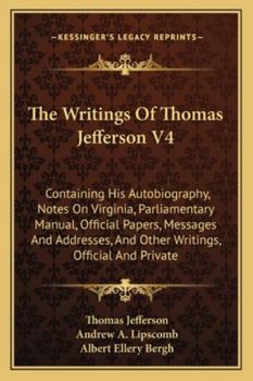 The Writings Of Thomas Jefferson V4: Containing His Autobiography, Notes On Virginia, Parliamentary Manual, Official Papers, Messages And Addresses, ... Official And Private