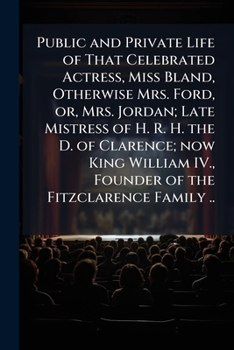 Public and private life of that celebrated actress, Miss Bland, otherwise Mrs. Ford, or, Mrs. Jordan; late mistress of H. R. H. the D. of Clarence; ... IV., founder of the Fitzclarence family ..