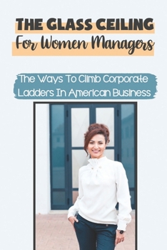 The Glass Ceiling For Women Managers: The Ways To Climb Corporate Ladders In American Business: Breaking The Glass Ceiling
