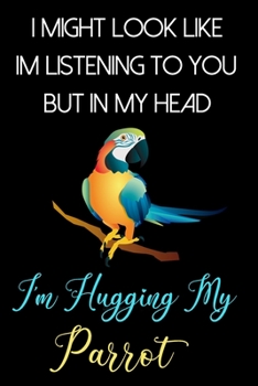 I Might Look Like Im Listening To You But In My Head I'm Hugging My Parrot: Funny Parrot Gifts for Girls and Women: Awesome Blue Black and Yellow Journal for Parrot Lovers