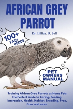 AFRICAN GREY PARROT: Training African Grey Parrots as Home Pets The Perfect Guide to Caring, Feeding, Interaction, Health, Habitat, Breeding, Pros, Cons and more