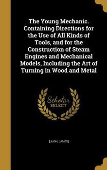 The Young Mechanic. Containing Directions for the use of all Kinds of Tools, and for the Construction of Steam Engines and Mechanical Models, Including the art of Turning in Wood and Metal