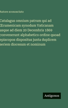 Catalagus omnium patrum qui ad OEcumenicam synodum Vaticanam usque ad diem 20 Decembris 1869 convenerunt alphabetico ordine quoad episcopos dispositus ... seriem diocesum et nominum (Italian Edition)