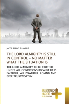 THE LORD ALMIGHTY IS STILL IN CONTROL - NO MATTER WHAT THE SITUATION IS: THE LORD ALMIGHTY TO BE TRUSTED UNDER ALL CONDITIONS BECAUSE HE IS FAITHFUL, ALL POWERFUL, LOVING AND EVER TRUSTWORTHY