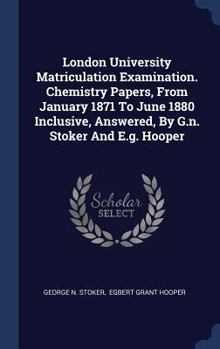 London University Matriculation Examination. Chemistry Papers, from January 1871 to June 1880 Inclusive, Answered, by G.N. Stoker and E.G. Hooper