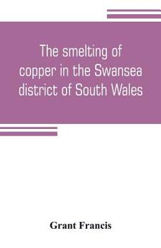The Smelting of Copper in the Swansea District of South Wales: From the Time of Elizabeth to the Present Day