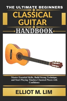 THE ULTIMATE BEGINNERS CLASSICAL GUITAR HANDBOOK: Master Essential Skills, Build Strong Technique, and Start Playing Timeless Classical Pieces with Confidence