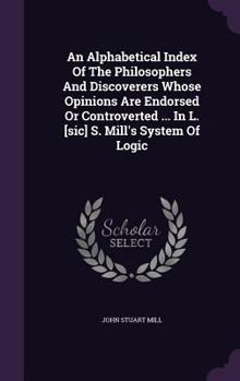 An Alphabetical Index of the Philosophers and Discoverers Whose Opinions Are Endorsed or Controverted ... in L. [Sic] S. Mill's System of Logic
