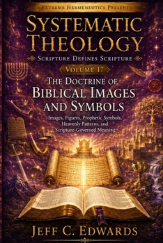 Systematic Theology Scripture Defines Scripture Volume 17: The Doctrine of Biblical Images and Symbols: Images, Figures, Prophetic Symbols, Heavenly P