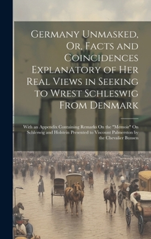 Germany Unmasked, Or, Facts and Coincidences Explanatory of Her Real Views in Seeking to Wrest Schleswig From Denmark: With an Appendix Containing ... Viscount Palmerston by the Chevalier Bunsen