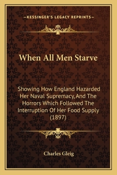 When All Men Starve: Showing How England Hazarded Her Naval Supremacy, And The Horrors Which Followed The Interruption Of Her Food Supply