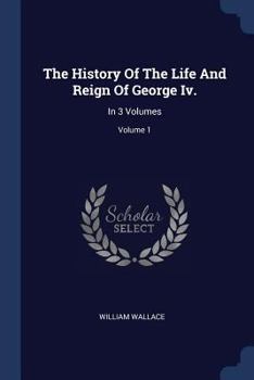 Paperback The History Of The Life And Reign Of George Iv.: In 3 Volumes; Volume 1 Book