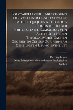Polycarpi Leyser ... Abfertigung Der Von Einer Dissertation De Limitibus Qui Jctis A Theologis Ponuntur, In Der Fortgesetzten Sammlung Von Alten Und ... Zur Fernern Geheiligten Übung Ertheilet...