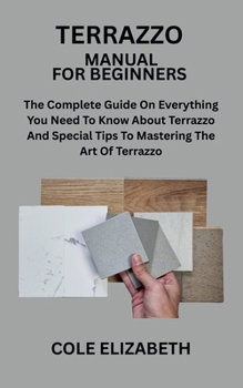 TERRAZZO MANUAL FOR BEGINNERS: The Complete Guide On Everything You Need To Know About Terrazzo And Special Tips To Mastering The Art Of Terrazzo