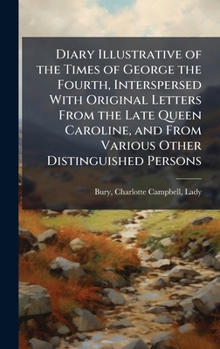 Diary Illustrative of the Times of George the Fourth, Interspersed With Original Letters From the Late Queen Caroline, and From Various Other Distinguished Persons