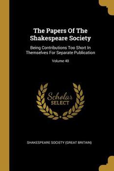 The Papers Of The Shakespeare Society: Being Contributions Too Short In Themselves For Separate Publication; Volume 40