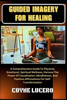 GUIDED IMAGERY FOR HEALING: A Comprehensive Guide To Physical, Emotional, Spiritual Wellness, Harness The Power Of Visualization, Mindfulness, And Positive Affirmations For Self-Transformation