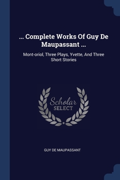 ... Complete Works Of Guy De Maupassant ...: Mont-oriol, Three Plays, Yvette, And Three Short Stories