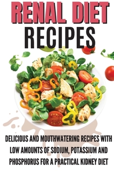 Renal Diet Recipes: Delicious And Mouthwatering Recipes With Low Amounts Of Sodium, Potassium And Phosphorus For A Practical Kidney Diet