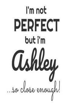 Paperback I'm Not Perfect But I'm Ashley... So Close Enough!: Funny Personalized Gift Notebook For Girls Book