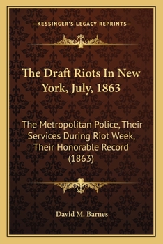 The Draft Riots in New York, July, 1863: The Metropolitan Police, Their Services During Riot Week, Their Honorable Record