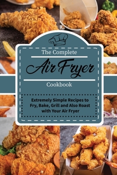 The Complete Air Fryer Cookbook: Extremely Simple Recipes to Fry, Bake, Grill and Also Roast with Your Air Fryer