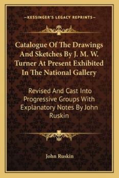 Catalogue Of The Drawings And Sketches By J. M. W. Turner At Present Exhibited In The National Gallery: Revised And Cast Into Progressive Groups With Explanatory Notes By John Ruskin