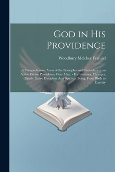 God in His Providence: A Comprehensive View of the Principles and Particulars of an Active Divine Providence Over Man, - His Fortunes, Changes, ... As a Spiritual Being, From Birth to Eternity