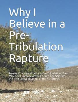 Why I Believe in a Pre-Tribulation Rapture: Thirteen Chapters on Why a Pre-Tribulation, Pre-Millennial Rapture of the Church Age Saints is the Best Literal Reading of the Scriptures