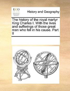 The history of the royal martyr King Charles I. With the lives and sufferings of those great men who fell in his cause. Part II