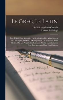 Le grec, le latin: Leur utilit� pour appr�cier la signification des mots actuels de la langue, et dans la composition de nouveaux mots motiv�s par les progr�s des sciences, arts et manufactures: leur 