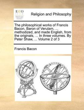The philosophical works of Francis Bacon, Baron of Verulam, ... methodized, and made English, from the originals. ... In three volumes. Vol. II. ... ... Shaw, M.D. The second edition. Volume 2 of 3