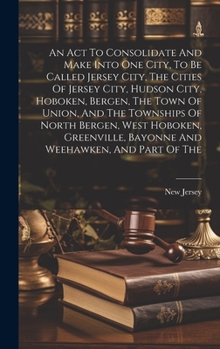 Hardcover An Act To Consolidate And Make Into One City, To Be Called Jersey City, The Cities Of Jersey City, Hudson City, Hoboken, Bergen, The Town Of Union, An Book