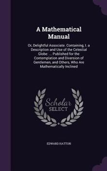 Hardcover A Mathematical Manual: Or, Delightful Associate. Containing, I. a Description and Use of the Celestial Globe: ... Published for the Contempla Book