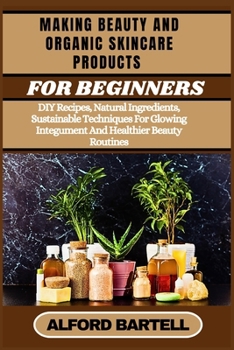 MAKING BEAUTY AND ORGANIC SKINCARE PRODUCTS FOR BEGINNERS: DIY Recipes, Natural Ingredients, Sustainable Techniques For Glowing Integument And Healthier Beauty Routines