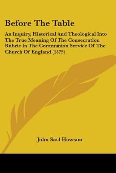 Before the table: an inquiry, historical and theological, into the true meaning of the consecration rubric in the communion service of the Church of ... Right Rev. the Bishop of . Andrews and the