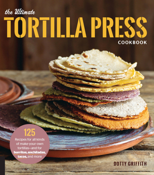 Paperback The Ultimate Tortilla Press Cookbook: 125 Recipes for All Kinds of Make-Your-Own Tortillas--And for Burritos, Enchiladas, Tacos, and More Book
