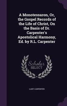 A Monotessaron, Or, the Gospel Records of the Life of Christ, on the Basis of Dr. Carpenter's Apostolical Harmony, Ed. by R.L. Carpenter