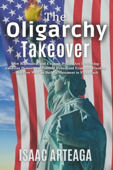 The Oligarchy Takeover: How Billionaires and Extreme Wealth Are Destroying American Democracy, Political Power, and Economic Freedom—and How We Can Build a Movement to Fight Back