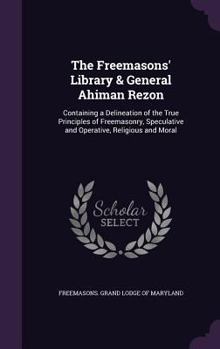 The Freemasons' Library & General Ahiman Rezon: Containing a Delineation of the True Principles of Freemasonry, Speculative and Operative, Religious and Moral
